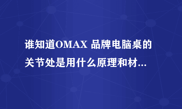 谁知道OMAX 品牌电脑桌的关节处是用什么原理和材料做的？想代理这个品牌电脑桌，谁知道需要什么条件？