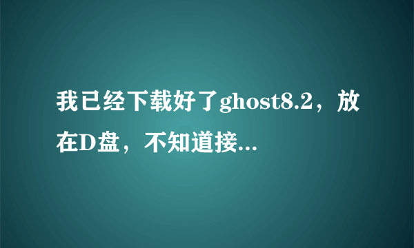 我已经下载好了ghost8.2，放在D盘，不知道接下来应该怎么办？