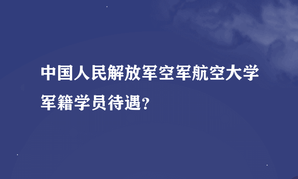 中国人民解放军空军航空大学军籍学员待遇？