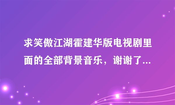 求笑傲江湖霍建华版电视剧里面的全部背景音乐，谢谢了。不是主题曲和片尾曲！是背景音乐