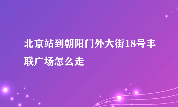 北京站到朝阳门外大街18号丰联广场怎么走