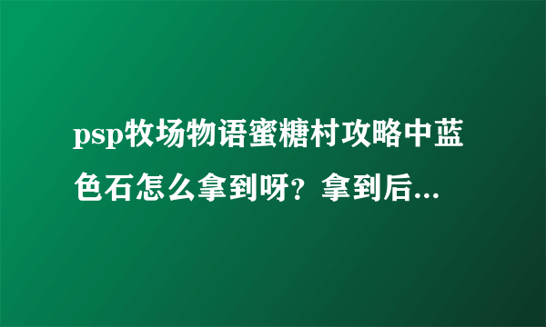 psp牧场物语蜜糖村攻略中蓝色石怎么拿到呀？拿到后怎么带出去呀？还有怎么挖矿呀？请高手帮帮忙，谢谢