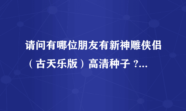 请问有哪位朋友有新神雕侠侣（古天乐版）高清种子 ? 多谢啦。