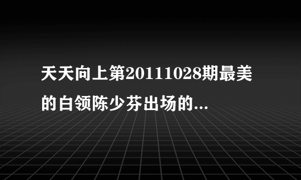 天天向上第20111028期最美的白领陈少芬出场的歌曲是什么，还有后面的嘉宾出场的歌曲拜托各位大神