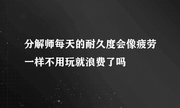 分解师每天的耐久度会像疲劳一样不用玩就浪费了吗