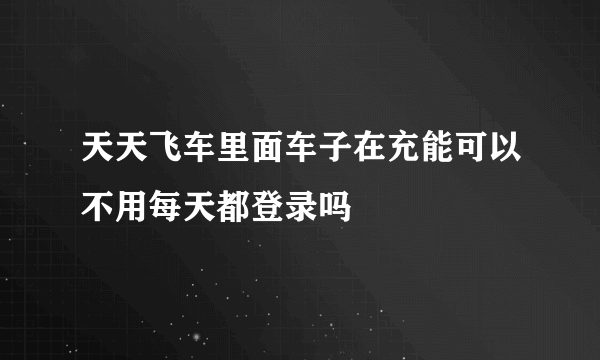 天天飞车里面车子在充能可以不用每天都登录吗