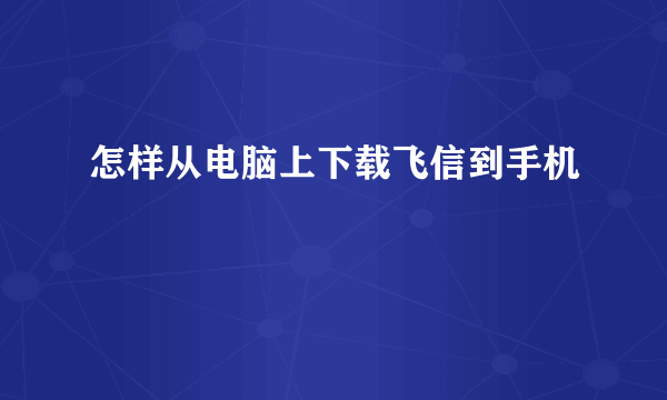 怎样从电脑上下载飞信到手机