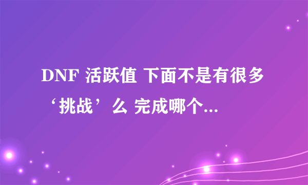 DNF 活跃值 下面不是有很多‘挑战’么 完成哪个‘挑战’ 给多少活跃值。不知道你们懂了没-