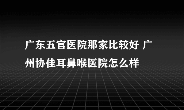 广东五官医院那家比较好 广州协佳耳鼻喉医院怎么样