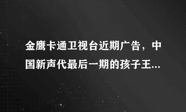 金鹰卡通卫视台近期广告，中国新声代最后一期的孩子王是谁？广告上是什么歌？