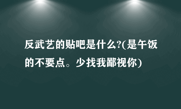 反武艺的贴吧是什么?(是午饭的不要点。少找我鄙视你)