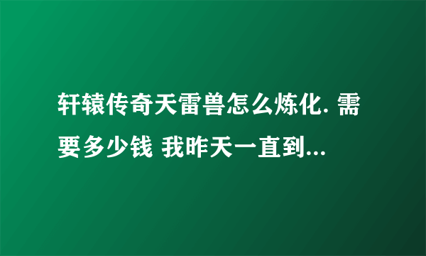 轩辕传奇天雷兽怎么炼化. 需要多少钱 我昨天一直到5星在炼化全是失败