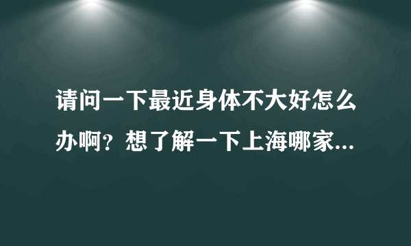 请问一下最近身体不大好怎么办啊？想了解一下上海哪家男子医院比较好