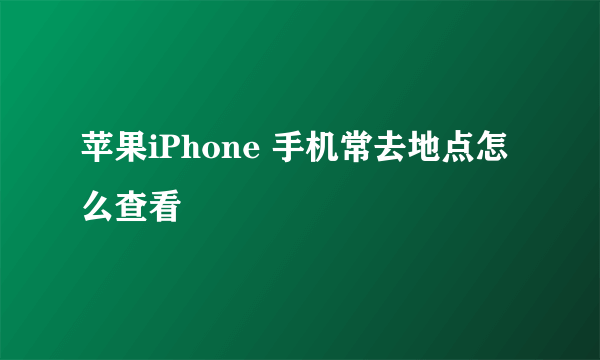 苹果iPhone 手机常去地点怎么查看