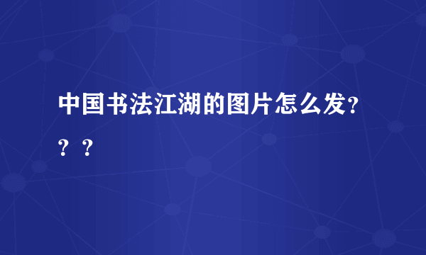 中国书法江湖的图片怎么发？？？