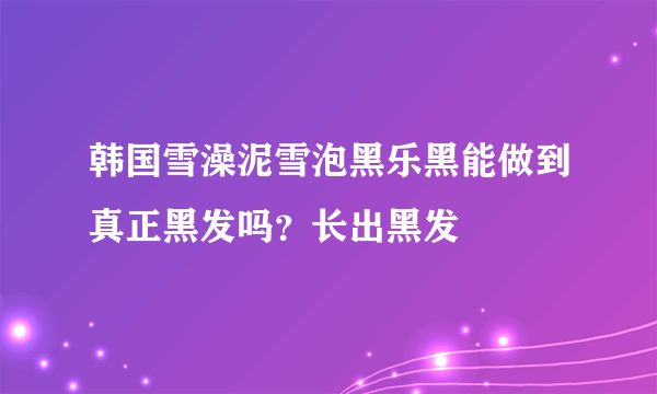 韩国雪澡泥雪泡黑乐黑能做到真正黑发吗？长出黑发