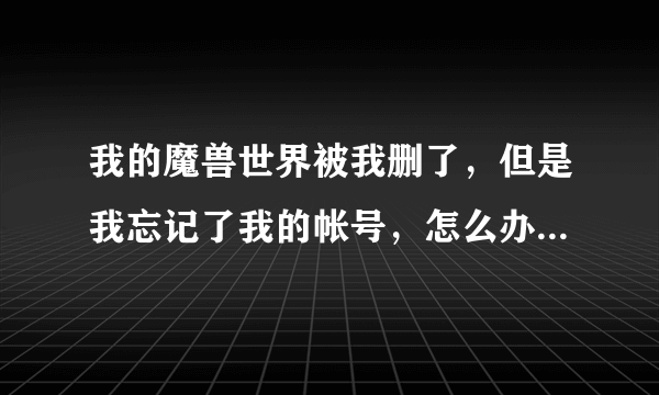 我的魔兽世界被我删了，但是我忘记了我的帐号，怎么办啊？？急急急