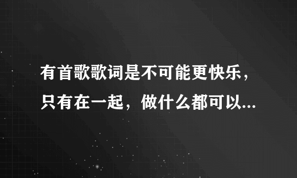 有首歌歌词是不可能更快乐，只有在一起，做什么都可以是什么歌