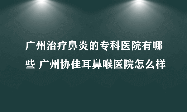 广州治疗鼻炎的专科医院有哪些 广州协佳耳鼻喉医院怎么样