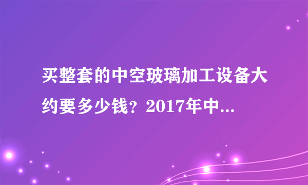 买整套的中空玻璃加工设备大约要多少钱？2017年中空玻璃加工设备厂家报价