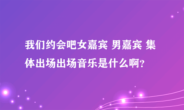 我们约会吧女嘉宾 男嘉宾 集体出场出场音乐是什么啊？