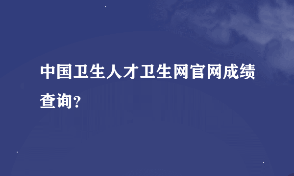 中国卫生人才卫生网官网成绩查询？