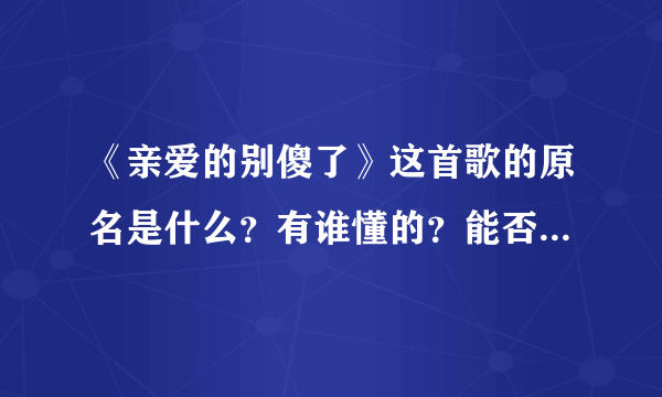 《亲爱的别傻了》这首歌的原名是什么？有谁懂的？能否告诉我链接也行，搞QQ空间背景音乐！谢谢大家~~~