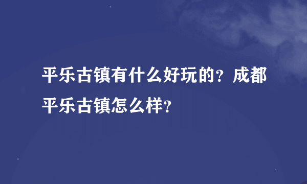 平乐古镇有什么好玩的？成都平乐古镇怎么样？