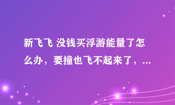 新飞飞 没钱买浮游能量了怎么办，要撞也飞不起来了，各位高手教我这个时候怎么办吧！！