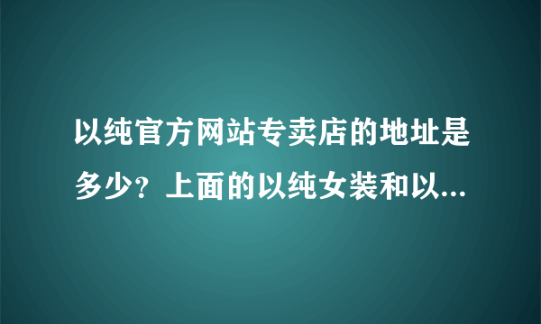 以纯官方网站专卖店的地址是多少？上面的以纯女装和以纯牛仔裤贵不贵啊？