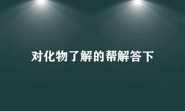 对化物了解的帮解答下