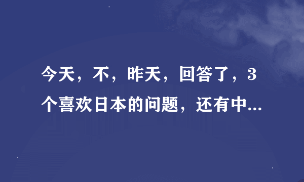 今天，不，昨天，回答了，3个喜欢日本的问题，还有中国人说中国不好的，我只想说你过来，我保证不打死你