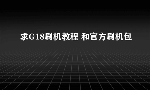 求G18刷机教程 和官方刷机包