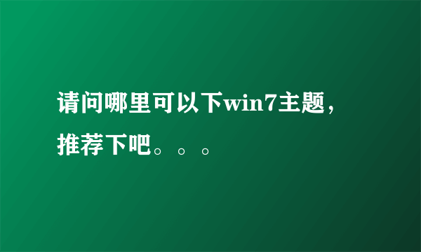 请问哪里可以下win7主题，推荐下吧。。。