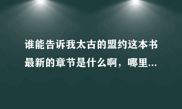 谁能告诉我太古的盟约这本书最新的章节是什么啊，哪里有啊？很想看这本书