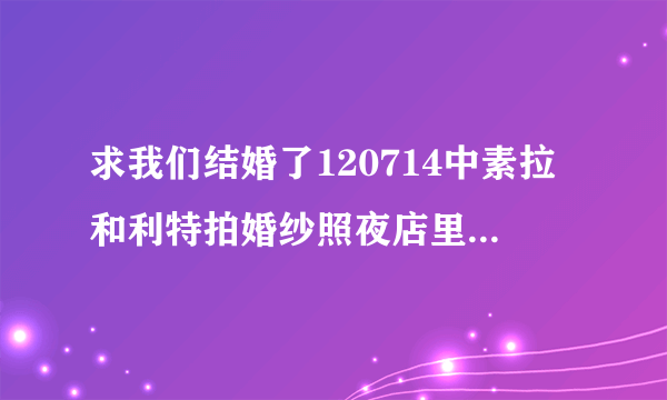 求我们结婚了120714中素拉和利特拍婚纱照夜店里两人一期跳舞的音乐，虽然歌都比较旧了~