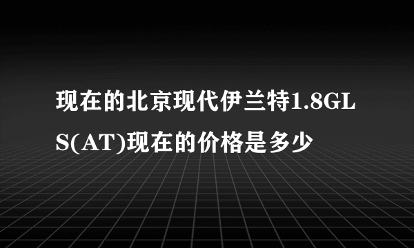 现在的北京现代伊兰特1.8GLS(AT)现在的价格是多少