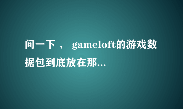 问一下 ， gameloft的游戏数据包到底放在那个位置啊， 请描述清楚一些 谢啦