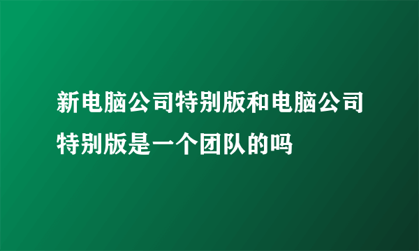 新电脑公司特别版和电脑公司特别版是一个团队的吗