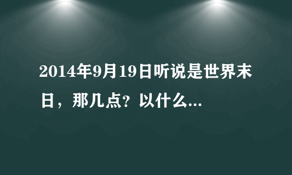 2014年9月19日听说是世界末日，那几点？以什么样的方式来袭？ 求知识人告诉，