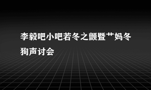 李毅吧小吧若冬之颤暨艹妈冬狗声讨会