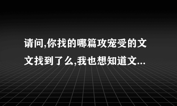 请问,你找的哪篇攻宠受的文文找到了么,我也想知道文的名字..