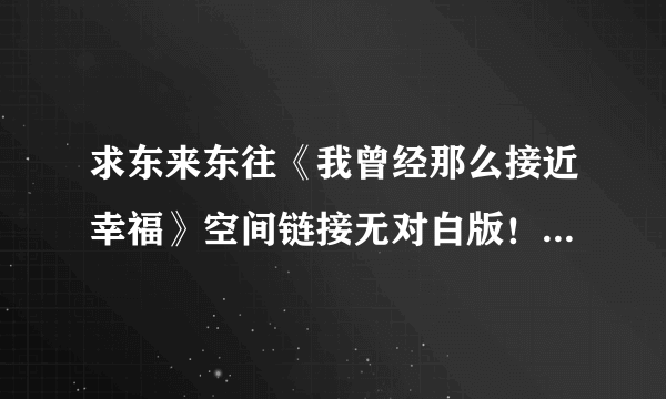 求东来东往《我曾经那么接近幸福》空间链接无对白版！发Hi，谢谢！