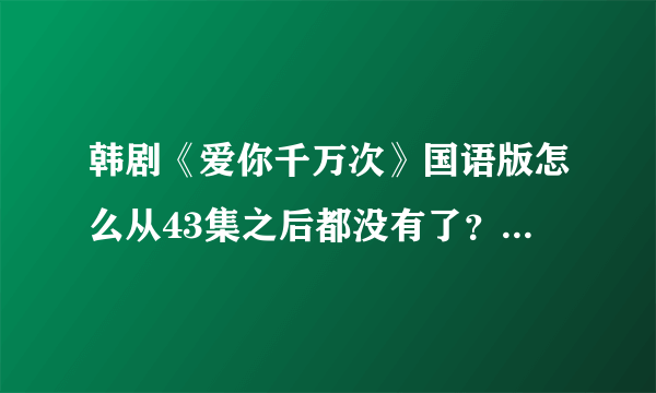 韩剧《爱你千万次》国语版怎么从43集之后都没有了？谁知道在哪更新的？