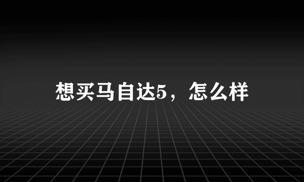 想买马自达5，怎么样