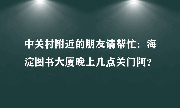 中关村附近的朋友请帮忙：海淀图书大厦晚上几点关门阿？