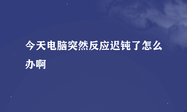 今天电脑突然反应迟钝了怎么办啊