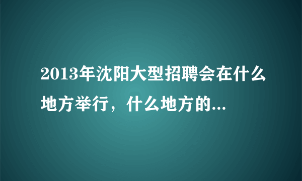 2013年沈阳大型招聘会在什么地方举行，什么地方的工作岗位多，容易找到工作？