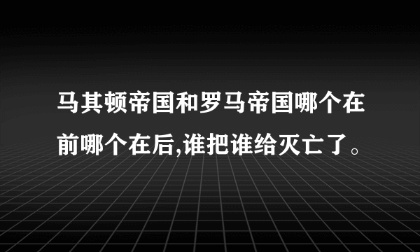 马其顿帝国和罗马帝国哪个在前哪个在后,谁把谁给灭亡了。