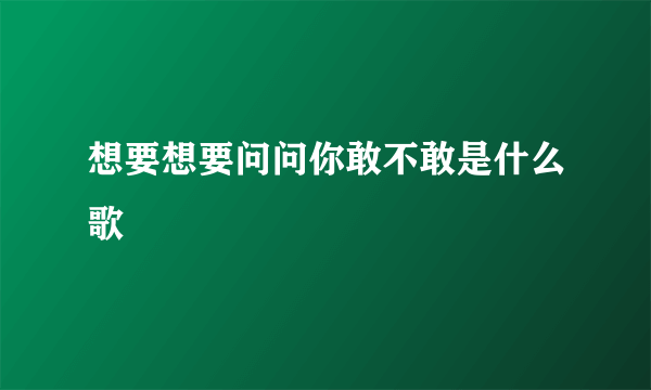 想要想要问问你敢不敢是什么歌